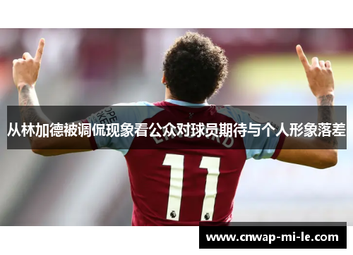 从林加德被调侃现象看公众对球员期待与个人形象落差 从林加德被调侃现象看公众对球员期待与个人形象落差