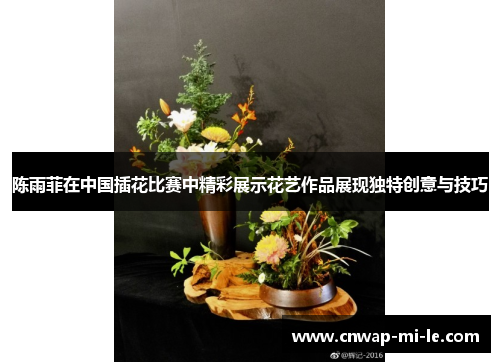 陈雨菲在中国插花比赛中精彩展示花艺作品展现独特创意与技巧