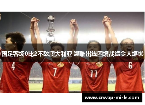 国足客场0比2不敌澳大利亚 濒临出线困境战绩令人堪忧