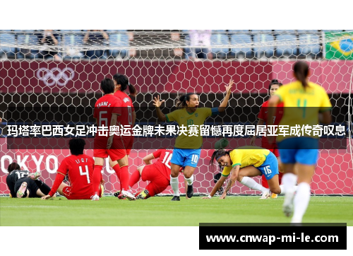 玛塔率巴西女足冲击奥运金牌未果决赛留憾再度屈居亚军成传奇叹息